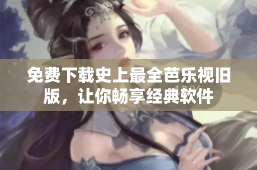 免费下载史上最全芭乐视旧版，让你畅享经典软件