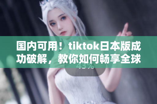 国内可用！tiktok日本版成功破解，教你如何畅享全球热门短视频