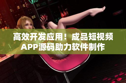 高效开发应用！成品短视频APP源码助力软件制作