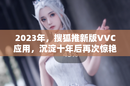 2023年，搜狐推新版VVC应用，沉淀十年后再次惊艳。