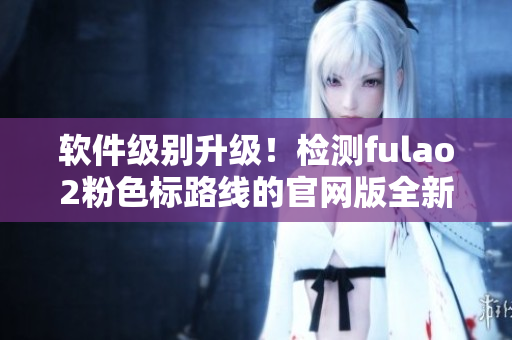 软件级别升级！检测fulao2粉色标路线的官网版全新发布