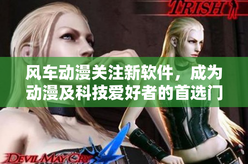 风车动漫关注新软件，成为动漫及科技爱好者的首选门户网站