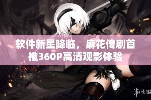 软件新星降临，麻花传剧首推360P高清观影体验