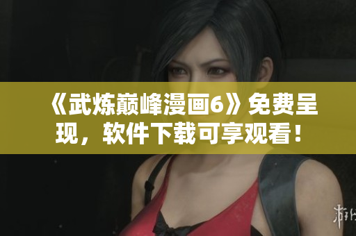《武炼巅峰漫画6》免费呈现，软件下载可享观看！