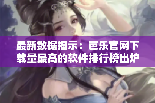 最新数据揭示：芭乐官网下载量最高的软件排行榜出炉！