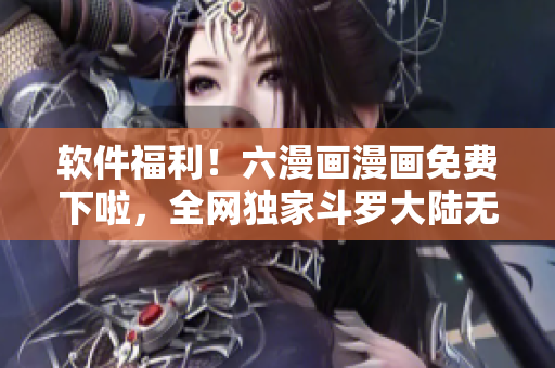 软件福利！六漫画漫画免费下啦，全网独家斗罗大陆无广告阅读