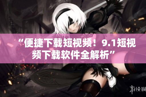 “便捷下载短视频！9.1短视频下载软件全解析”
