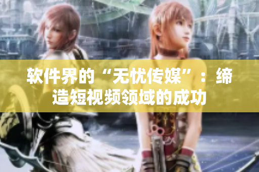 软件界的“无忧传媒”：缔造短视频领域的成功
