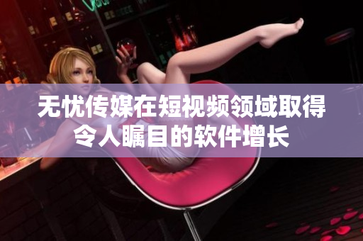 无忧传媒在短视频领域取得令人瞩目的软件增长
