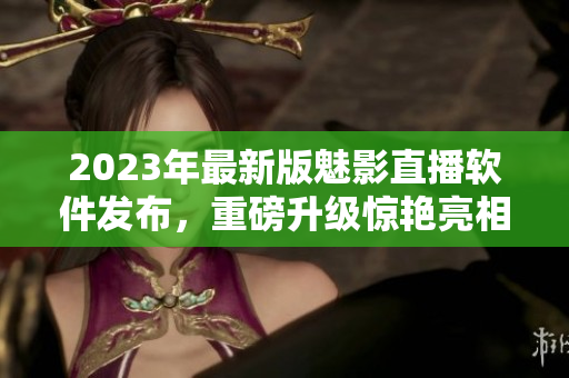 2023年最新版魅影直播软件发布，重磅升级惊艳亮相！