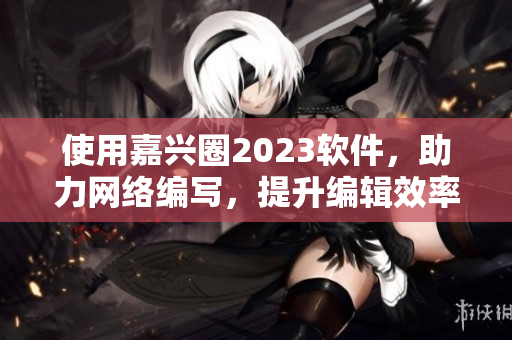 使用嘉兴圈2023软件，助力网络编写，提升编辑效率