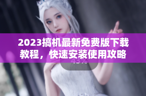2023搞机最新免费版下载教程，快速安装使用攻略