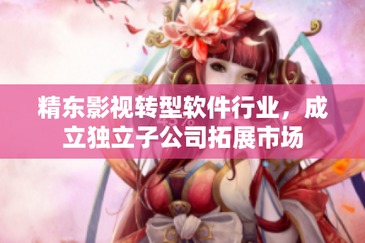 精东影视转型软件行业，成立独立子公司拓展市场