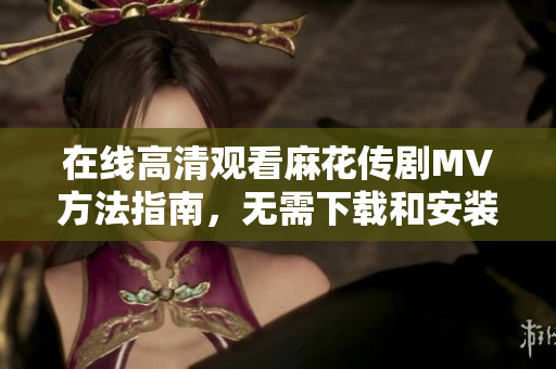 在线高清观看麻花传剧MV方法指南，无需下载和安装任何软件