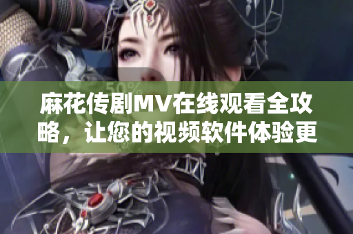 麻花传剧MV在线观看全攻略，让您的视频软件体验更佳！