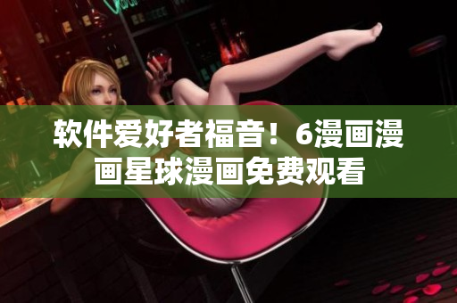 软件爱好者福音！6漫画漫画星球漫画免费观看