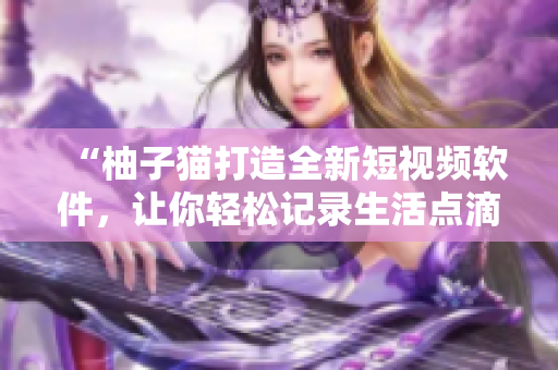 “柚子猫打造全新短视频软件，让你轻松记录生活点滴”