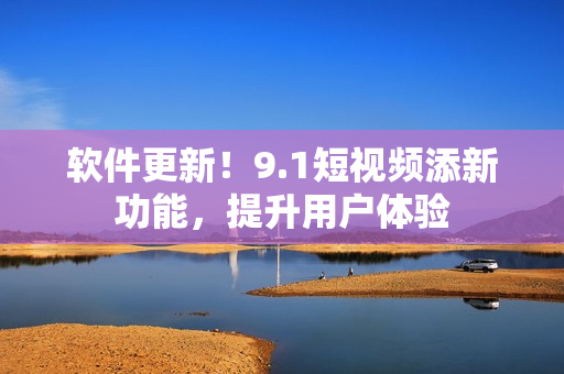 软件更新！9.1短视频添新功能，提升用户体验