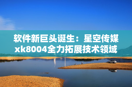 软件新巨头诞生：星空传媒xk8004全力拓展技术领域