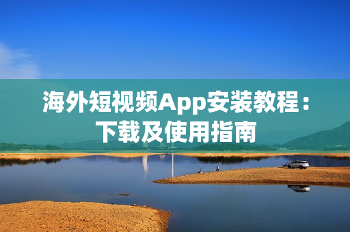 海外短视频App安装教程：下载及使用指南