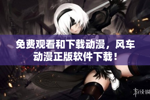 免费观看和下载动漫，风车动漫正版软件下载！