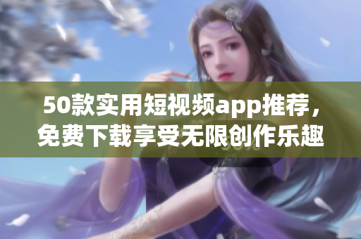 50款实用短视频app推荐，免费下载享受无限创作乐趣