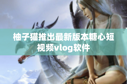 柚子猫推出最新版本糖心短视频vlog软件