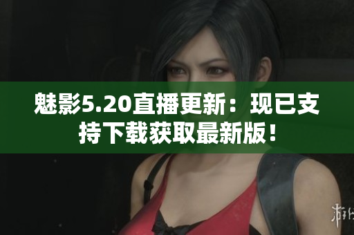 魅影5.20直播更新：现已支持下载获取最新版！