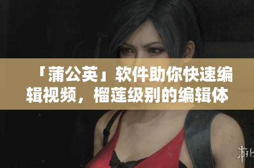 「蒲公英」软件助你快速编辑视频，榴莲级别的编辑体验！