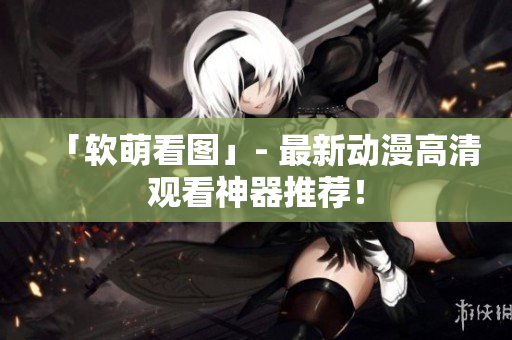「软萌看图」- 最新动漫高清观看神器推荐！