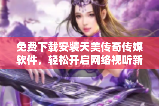 免费下载安装天美传奇传媒软件，轻松开启网络视听新体验！