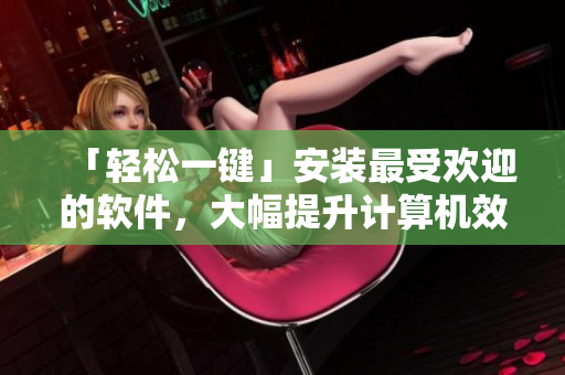 「轻松一键」安装最受欢迎的软件，大幅提升计算机效率！