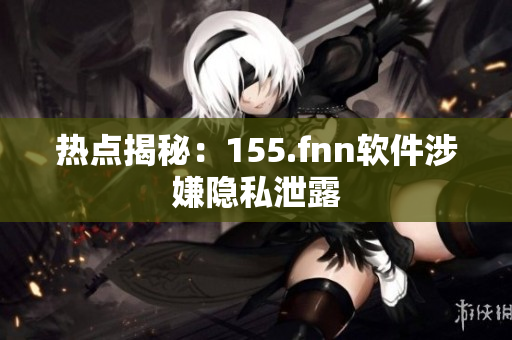 热点揭秘：155.fnn软件涉嫌隐私泄露