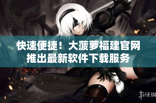 快速便捷！大菠萝福建官网推出最新软件下载服务