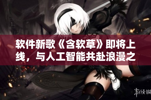 软件新歌《含软草》即将上线，与人工智能共赴浪漫之旅