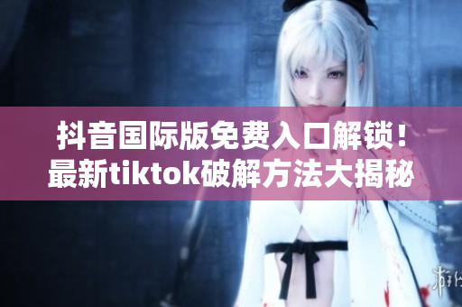 抖音国际版免费入口解锁！最新tiktok破解方法大揭秘！