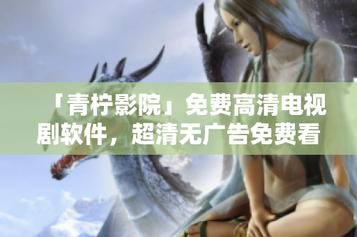 「青柠影院」免费高清电视剧软件，超清无广告免费看