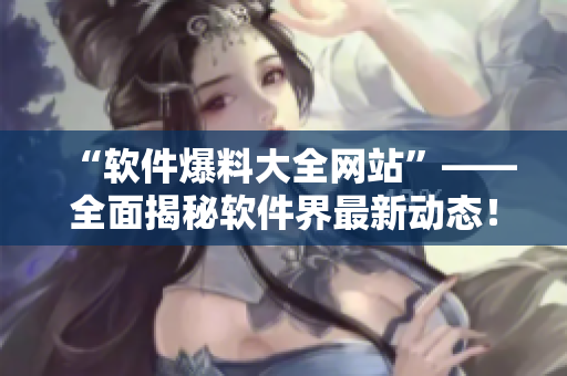 “软件爆料大全网站”——全面揭秘软件界最新动态！
