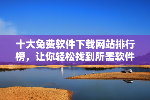 十大免费软件下载网站排行榜，让你轻松找到所需软件