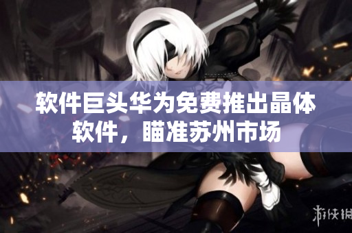 软件巨头华为免费推出晶体软件，瞄准苏州市场