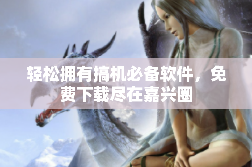 轻松拥有搞机必备软件，免费下载尽在嘉兴圈