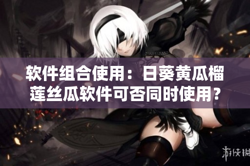 软件组合使用：日葵黄瓜榴莲丝瓜软件可否同时使用？