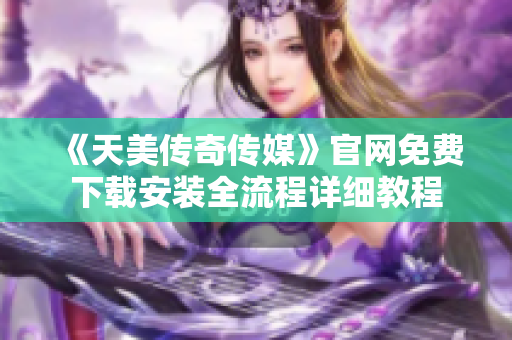 《天美传奇传媒》官网免费下载安装全流程详细教程