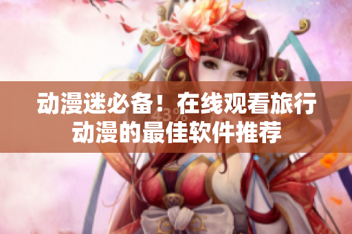 动漫迷必备！在线观看旅行动漫的最佳软件推荐