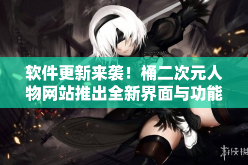 软件更新来袭！桶二次元人物网站推出全新界面与功能