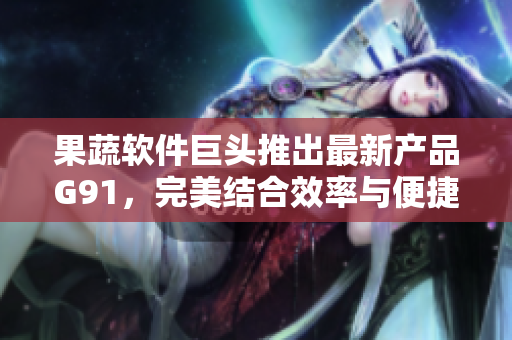 果蔬软件巨头推出最新产品G91，完美结合效率与便捷