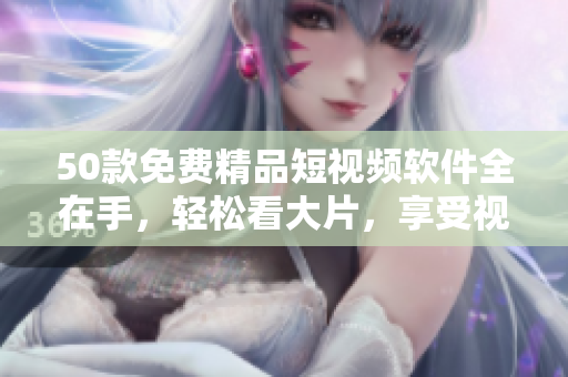 50款免费精品短视频软件全在手，轻松看大片，享受视觉盛宴！