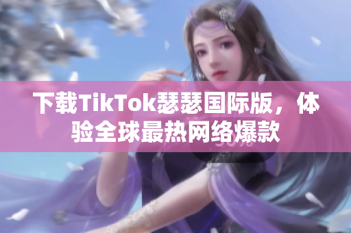 下载TikTok瑟瑟国际版，体验全球最热网络爆款