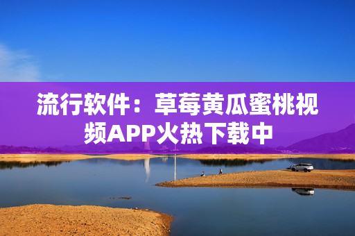 流行软件：草莓黄瓜蜜桃视频APP火热下载中