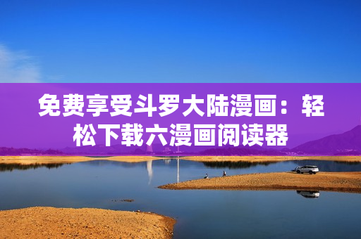 免费享受斗罗大陆漫画：轻松下载六漫画阅读器